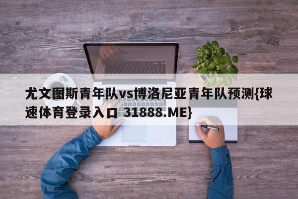 尤文图斯青年队vs博洛尼亚青年队预测{球速体育登录入口 31888.ME}