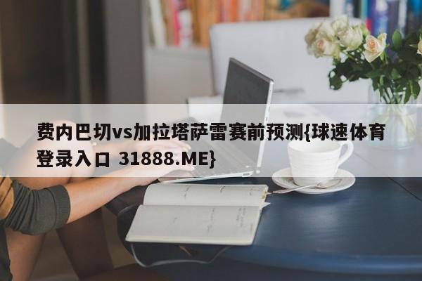 费内巴切vs加拉塔萨雷赛前预测{球速体育登录入口 31888.ME}