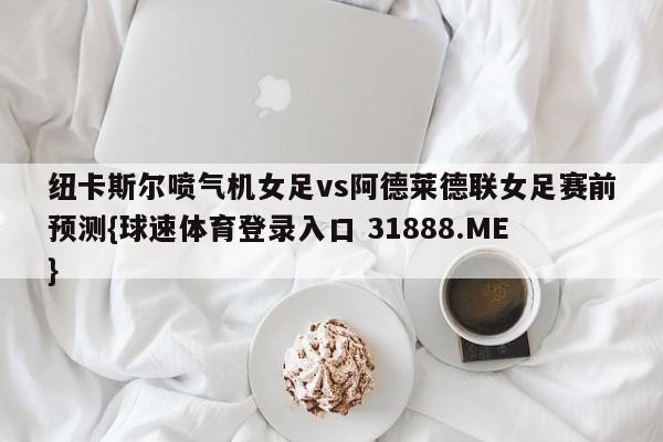 纽卡斯尔喷气机女足vs阿德莱德联女足赛前预测{球速体育登录入口 31888.ME}