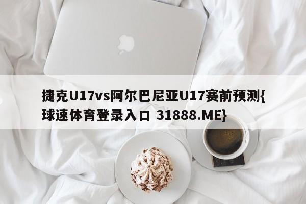 捷克U17vs阿尔巴尼亚U17赛前预测{球速体育登录入口 31888.ME}