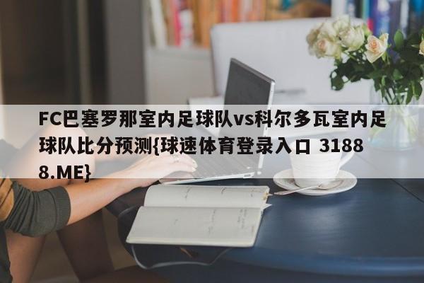 FC巴塞罗那室内足球队vs科尔多瓦室内足球队比分预测{球速体育登录入口 31888.ME}