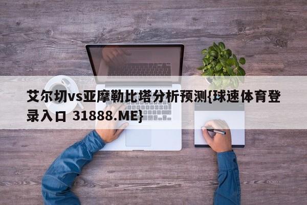 艾尔切vs亚摩勒比塔分析预测{球速体育登录入口 31888.ME}