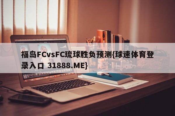 福岛FCvsFC琉球胜负预测{球速体育登录入口 31888.ME}