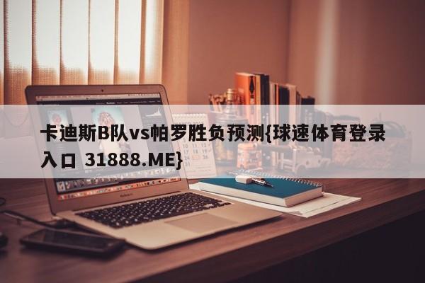 卡迪斯B队vs帕罗胜负预测{球速体育登录入口 31888.ME}