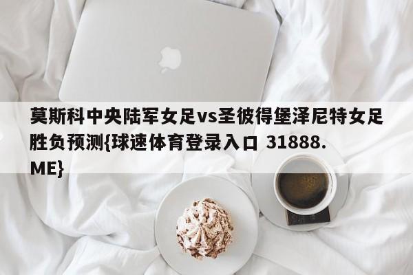 莫斯科中央陆军女足vs圣彼得堡泽尼特女足胜负预测{球速体育登录入口 31888.ME}